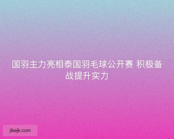 国羽主力亮相泰国羽毛球公开赛 积极备战提升实力 国羽主力亮相泰国羽毛球公开赛 积极备战提升实力
