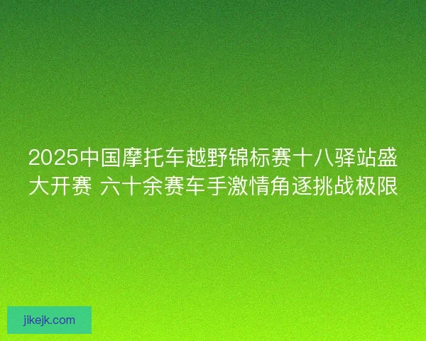 2025中国摩托车越野锦标赛十八驿站盛大开赛 六十余赛车手激情角逐挑战极限