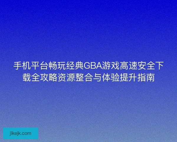 手机平台畅玩经典GBA游戏高速安全下载全攻略资源整合与体验提升指南