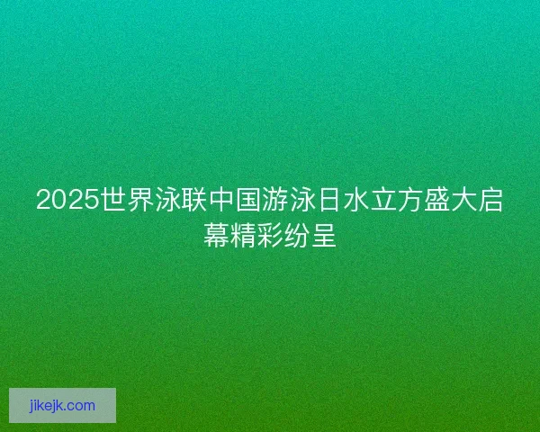 2025世界泳联中国游泳日水立方盛大启幕精彩纷呈