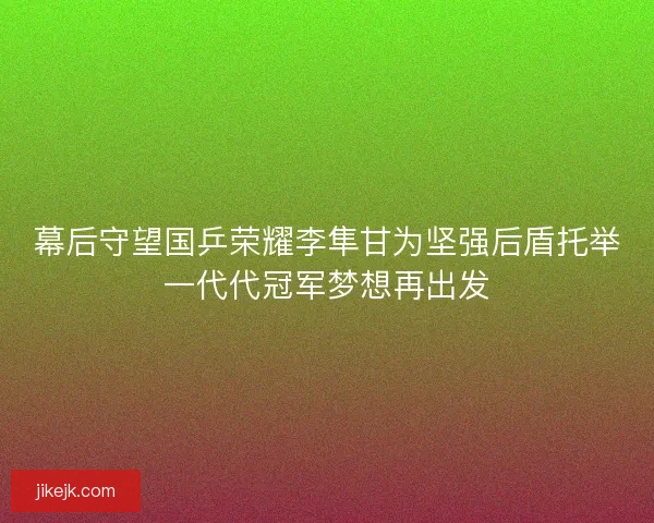 幕后守望国乒荣耀李隼甘为坚强后盾托举一代代冠军梦想再出发