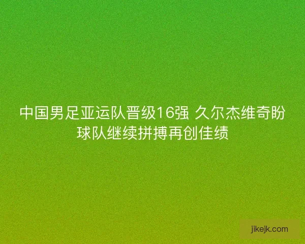 中国男足亚运队晋级16强 久尔杰维奇盼球队继续拼搏再创佳绩