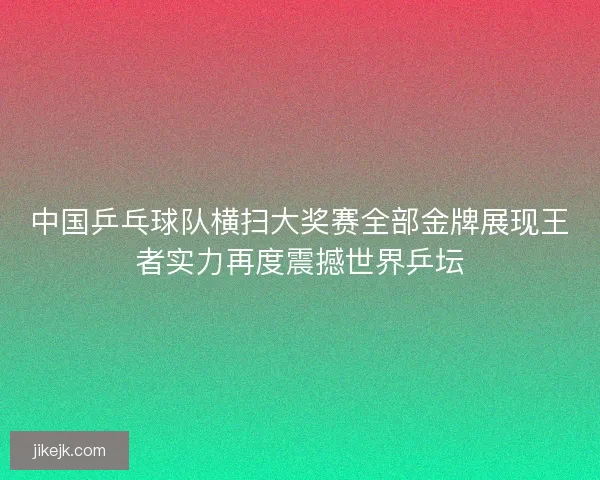 中国乒乓球队横扫大奖赛全部金牌展现王者实力再度震撼世界乒坛 中国乒乓球队横扫大奖赛全部金牌展现王者实力再度震撼世界乒坛