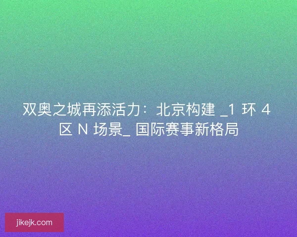 双奥之城再添活力：北京构建 _1 环 4 区 N 场景_ 国际赛事新格局