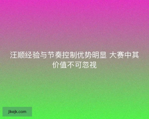 汪顺经验与节奏控制优势明显 大赛中其价值不可忽视 汪顺经验与节奏控制优势明显 大赛中其价值不可忽视