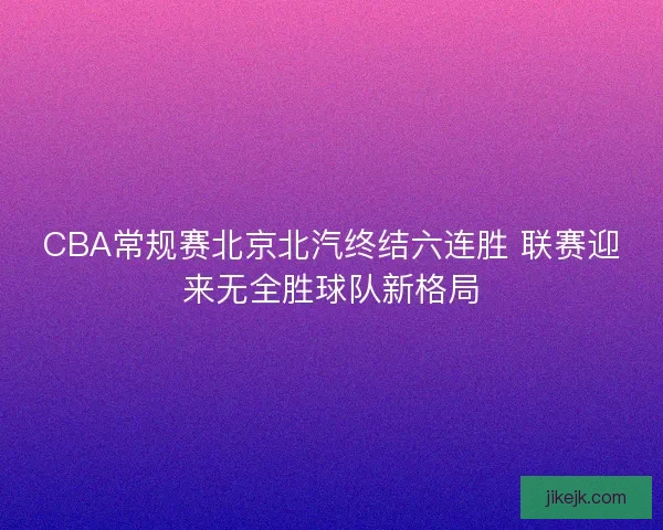 CBA常规赛北京北汽终结六连胜 联赛迎来无全胜球队新格局
