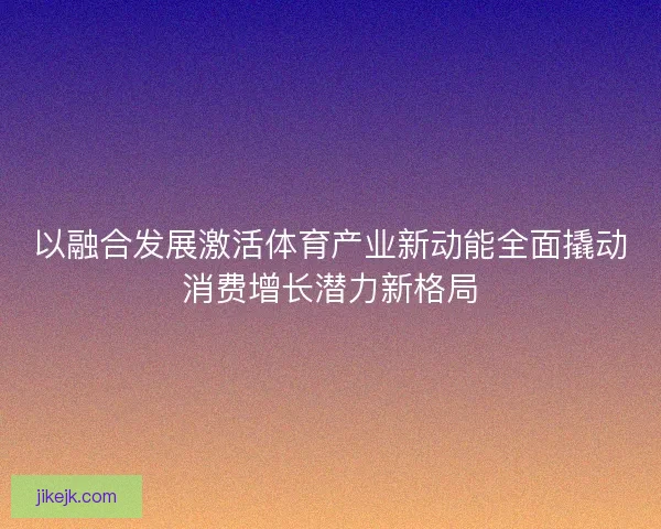 以融合发展激活体育产业新动能全面撬动消费增长潜力新格局