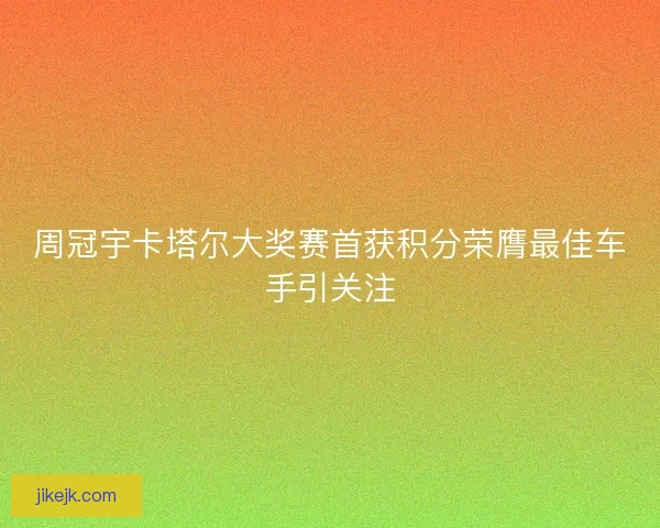 周冠宇卡塔尔大奖赛首获积分荣膺最佳车手引关注