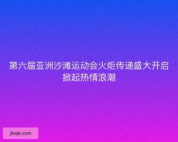第六届亚洲沙滩运动会火炬传递盛大开启掀起热情浪潮