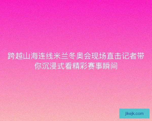 跨越山海连线米兰冬奥会现场直击记者带你沉浸式看精彩赛事瞬间