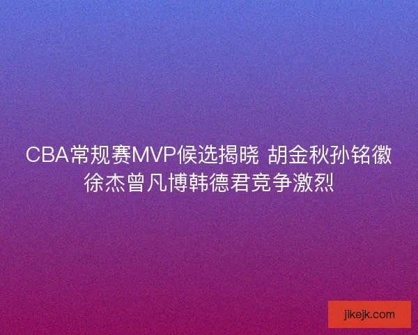 CBA常规赛MVP候选揭晓 胡金秋孙铭徽徐杰曾凡博韩德君竞争激烈