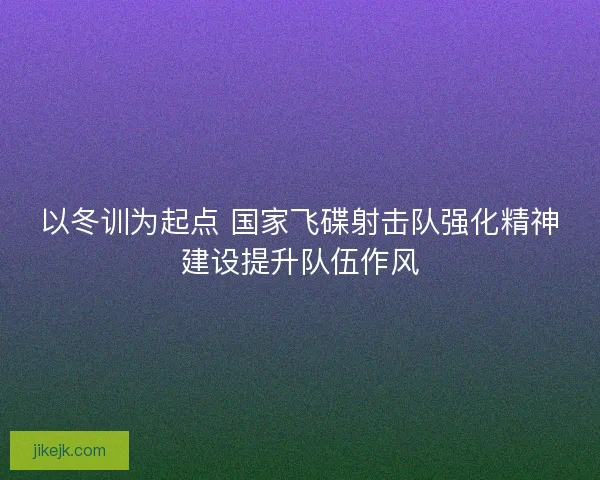 以冬训为起点 国家飞碟射击队强化精神建设提升队伍作风 以冬训为起点 国家飞碟射击队强化精神建设提升队伍作风