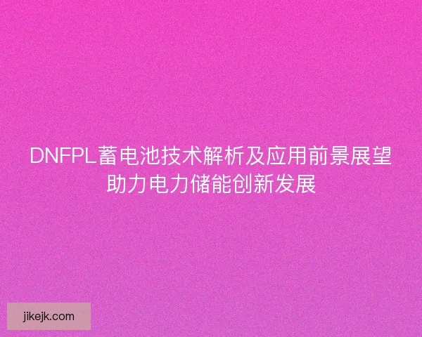 DNFPL蓄电池技术解析及应用前景展望助力电力储能创新发展