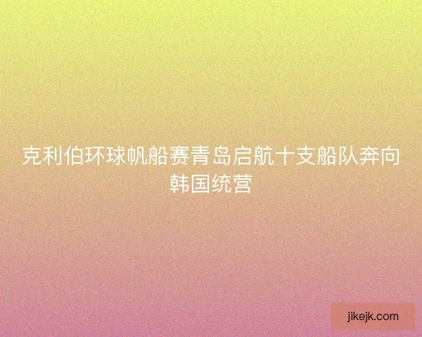 克利伯环球帆船赛青岛启航十支船队奔向韩国统营