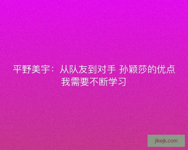 平野美宇：从队友到对手 孙颖莎的优点我需要不断学习