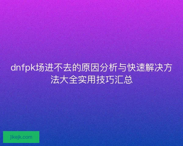 dnfpk场进不去的原因分析与快速解决方法大全实用技巧汇总