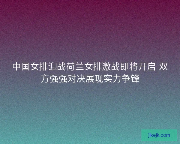 中国女排迎战荷兰女排激战即将开启 双方强强对决展现实力争锋