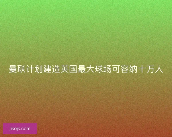 曼联计划建造英国最大球场可容纳十万人